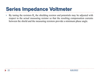  By tuning the resistors Ra the shielding resistor end potentials may be adjusted with
respect to the actual measuring resistor so that the resulting compensation currents
between the shield and the measuring resistors provide a minimum phase angle.
22
Series Impedance Voltmeter
8/8/2022
 