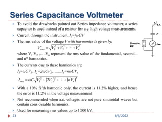 Series Capacitance Voltmeter
 To avoid the drawbacks pointed out Series impedance voltmeter, a series
capacitor is used instead of a resistor for a.c. high voltage measurements.
 Current through the instrument, Ic=jωCV
 The rms value of the voltage V with harmonics is given by,
where V1,V2 ,... ,Vn represent the rms value of the fundamental, second...
and nth harmonics.
 The currents due to these harmonics are
I1=ωCV1 , I2=2ωCV2 , ……In=nωCVn
 With a 10% fifth harmonic only, the current is 11.2% higher, and hence
the error is 11.2% in the voltage measurement
 Not recommended when a.c. voltages are not pure sinusoidal waves but
contain considerable harmonics.
 Used for measuring rms values up to 1000 kV.
23
2
2
2
2
1 n
rms V
V
V
V 


 
   2
2
2
2
1 2
ω n
rms nV
V
V
C
I 


 
8/8/2022
 