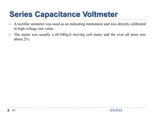 Series Capacitance Voltmeter
 A rectifier ammeter was used as an indicating instrument and was directly calibrated
in high voltage rms value.
 The meter was usually a (0-100)μA moving coil meter and the over all error was
about 2%.
24 8/8/2022
 