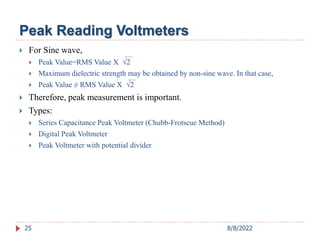 Peak Reading Voltmeters
 For Sine wave,
 Peak Value=RMS Value X 2
 Maximum dielectric strength may be obtained by non-sine wave. In that case,
 Peak Value ≠ RMS Value X 2
 Therefore, peak measurement is important.
 Types:
 Series Capacitance Peak Voltmeter (Chubb-Frotscue Method)
 Digital Peak Voltmeter
 Peak Voltmeter with potential divider
25 8/8/2022
 