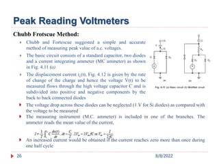 Peak Reading Voltmeters
Chubb Frotscue Method:
 Chubb and Fortescue suggested a simple and accurate
method of measuring peak value of a.c. voltages.
 The basic circuit consists of a standard capacitor, two diodes
and a current integrating ammeter (MC ammeter) as shown
in Fig. 4.11 (a).
 The displacement current ic(t), Fig. 4.12 is given by the rate
of change of the charge and hence the voltage V(t) to be
measured flows through the high voltage capacitor C and is
subdivided into positive and negative components by the
back to back connected diodes
 The voltage drop across these diodes can be neglected (1 V for Si diodes) as compared with
the voltage to be measured
 The measuring instrument (M.C. ammeter) is included in one of the branches. The
ammeter reads the mean value of the current,
 An increased current would be obtained if the current reaches zero more than once during
one half cycle
26 8/8/2022
 