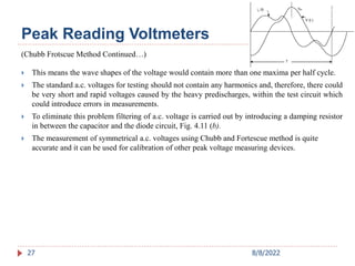 27
(Chubb Frotscue Method Continued…)
 This means the wave shapes of the voltage would contain more than one maxima per half cycle.
 The standard a.c. voltages for testing should not contain any harmonics and, therefore, there could
be very short and rapid voltages caused by the heavy predischarges, within the test circuit which
could introduce errors in measurements.
 To eliminate this problem filtering of a.c. voltage is carried out by introducing a damping resistor
in between the capacitor and the diode circuit, Fig. 4.11 (b).
 The measurement of symmetrical a.c. voltages using Chubb and Fortescue method is quite
accurate and it can be used for calibration of other peak voltage measuring devices.
Peak Reading Voltmeters
8/8/2022
 