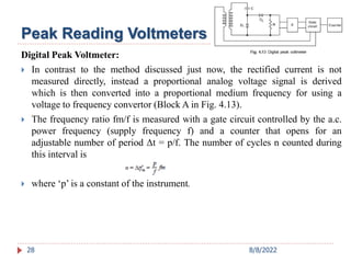 28
Digital Peak Voltmeter:
 In contrast to the method discussed just now, the rectified current is not
measured directly, instead a proportional analog voltage signal is derived
which is then converted into a proportional medium frequency for using a
voltage to frequency convertor (Block A in Fig. 4.13).
 The frequency ratio fm/f is measured with a gate circuit controlled by the a.c.
power frequency (supply frequency f) and a counter that opens for an
adjustable number of period Δt = p/f. The number of cycles n counted during
this interval is
 where ‘p’ is a constant of the instrument.
Peak Reading Voltmeters
8/8/2022
 