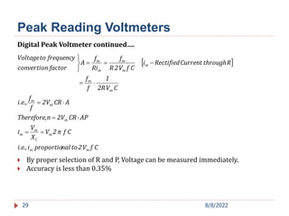 29
 
C
f
V
2
to
nal
proportio
i
i.e.,
C
f
π
2
V
X
V
i
AP
CR
2V
n
Therefore,
A
CR
2V
f
f
i.e.,
C
V
2R
1
f
f
R
through
Current
Rectified
i
C
f
V
2
R
f
Ri
f
A
factor
convertion
frequency
to
Voltage
m
m
m
C
m
m
m
m
m
m
m
m
m
m
m
m














 By proper selection of R and P, Voltage can be measured immediately.
 Accuracy is less than 0.35%
Digital Peak Voltmeter continued….
Peak Reading Voltmeters
8/8/2022
 