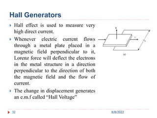 Hall Generators
 Hall effect is used to measure very
high direct current.
 Whenever electric current flows
through a metal plate placed in a
magnetic field perpendicular to it,
Lorenz force will deflect the electrons
in the metal structure in a direction
perpendicular to the direction of both
the magnetic field and the flow of
current.
 The change in displacement generates
an e.m.f called “Hall Voltage”
32 8/8/2022
 