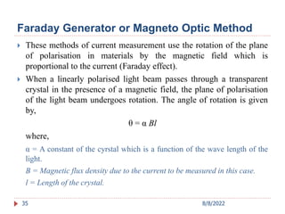 Faraday Generator or Magneto Optic Method
 These methods of current measurement use the rotation of the plane
of polarisation in materials by the magnetic field which is
proportional to the current (Faraday effect).
 When a linearly polarised light beam passes through a transparent
crystal in the presence of a magnetic field, the plane of polarisation
of the light beam undergoes rotation. The angle of rotation is given
by,
θ = α Bl
where,
α = A constant of the cyrstal which is a function of the wave length of the
light.
B = Magnetic flux density due to the current to be measured in this case.
l = Length of the crystal.
35 8/8/2022
 