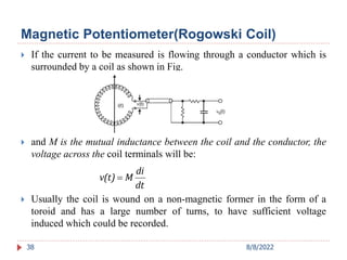Magnetic Potentiometer(Rogowski Coil)
 If the current to be measured is flowing through a conductor which is
surrounded by a coil as shown in Fig.
 and M is the mutual inductance between the coil and the conductor, the
voltage across the coil terminals will be:
 Usually the coil is wound on a non-magnetic former in the form of a
toroid and has a large number of turns, to have sufficient voltage
induced which could be recorded.
38
dt
di
M
v(t) 
8/8/2022
 