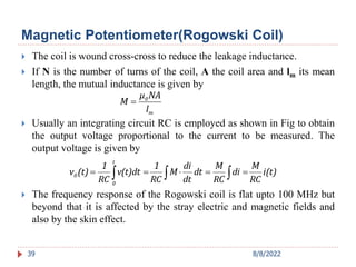  The coil is wound cross-cross to reduce the leakage inductance.
 If N is the number of turns of the coil, A the coil area and lm its mean
length, the mutual inductance is given by
 Usually an integrating circuit RC is employed as shown in Fig to obtain
the output voltage proportional to the current to be measured. The
output voltage is given by
 The frequency response of the Rogowski coil is flat upto 100 MHz but
beyond that it is affected by the stray electric and magnetic fields and
also by the skin effect.
39
m
0
l
NA
μ
M 
i(t)
RC
M
di
RC
M
dt
dt
di
M
RC
1
v(t)dt
RC
1
(t)
v
t
0
0 

 




Magnetic Potentiometer(Rogowski Coil)
8/8/2022
 