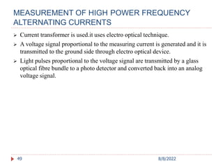 MEASUREMENT OF HIGH POWER FREQUENCY
ALTERNATING CURRENTS
49
 Current transformer is used.it uses electro optical technique.
 A voltage signal proportional to the measuring current is generated and it is
transmitted to the ground side through electro optical device.
 Light pulses proportional to the voltage signal are transmitted by a glass
optical fibre bundle to a photo detector and converted back into an analog
voltage signal.
8/8/2022
 