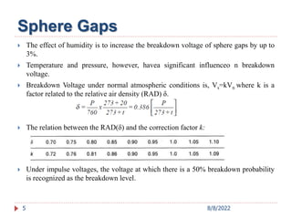  The effect of humidity is to increase the breakdown voltage of sphere gaps by up to
3%.
 Temperature and pressure, however, havea significant influenceo n breakdown
voltage.
 Breakdown Voltage under normal atmospheric conditions is, Vs=kVn where k is a
factor related to the relative air density (RAD) δ.
 The relation between the RAD(δ) and the correction factor k:
 Under impulse voltages, the voltage at which there is a 50% breakdown probability
is recognized as the breakdown level.
5
Sphere Gaps
8/8/2022
 
