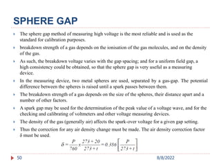 SPHERE GAP
 The sphere gap method of measuring high voltage is the most reliable and is used as the
standard for calibration purposes.
 breakdown strength of a gas depends on the ionisation of the gas molecules, and on the density
of the gas.
 As such, the breakdown voltage varies with the gap spacing; and for a uniform field gap, a
high consistency could be obtained, so that the sphere gap is very useful as a measuring
device.
 In the measuring device, two metal spheres are used, separated by a gas-gap. The potential
difference between the spheres is raised until a spark passes between them.
 The breakdown strength of a gas depends on the size of the spheres, their distance apart and a
number of other factors.
 A spark gap may be used for the determination of the peak value of a voltage wave, and for the
checking and calibrating of voltmeters and other voltage measuring devices.
 The density of the gas (generally air) affects the spark-over voltage for a given gap setting.
 Thus the correction for any air density change must be made. The air density correction factor
δ must be used.
50 8/8/2022
 