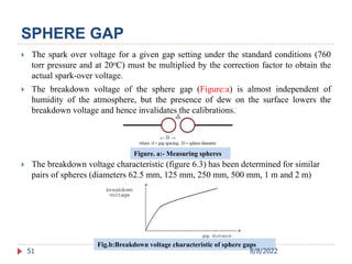  The spark over voltage for a given gap setting under the standard conditions (760
torr pressure and at 20oC) must be multiplied by the correction factor to obtain the
actual spark-over voltage.
 The breakdown voltage of the sphere gap (Figure:a) is almost independent of
humidity of the atmosphere, but the presence of dew on the surface lowers the
breakdown voltage and hence invalidates the calibrations.
 The breakdown voltage characteristic (figure 6.3) has been determined for similar
pairs of spheres (diameters 62.5 mm, 125 mm, 250 mm, 500 mm, 1 m and 2 m)
51
Fig.b:Breakdown voltage characteristic of sphere gaps
Figure. a:- Measuring spheres
SPHERE GAP
8/8/2022
 