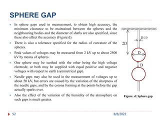  In sphere gaps used in measurement, to obtain high accuracy, the
minimum clearance to be maintained between the spheres and the
neighbouring bodies and the diameter of shafts are also specified, since
these also affect the accuracy (Figure:d).
 There is also a tolerance specified for the radius of curvature of the
spheres.
 Peak values of voltages may be measured from 2 kV up to about 2500
kV by means of spheres.
 One sphere may be earthed with the other being the high voltage
electrode, or both may be supplied with equal positive and negative
voltages with respect to earth (symmetrical gap).
 Needle gaps may also be used in the measurement of voltages up to
about 50 kV, but errors are caused by the variation of the sharpness of
the needle gaps, and by the corona forming at the points before the gap
actually sparks over.
 Also the effect of the variation of the humidity of the atmosphere on
such gaps is much greater.
52
SPHERE GAP
Figure. d: Sphere gap
8/8/2022
 