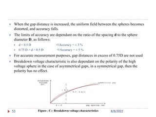  When the gap distance is increased, the uniform field between the spheres becomes
distorted, and accuracy falls.
 The limits of accuracy are dependant on the ratio of the spacing d to the sphere
diameter D, as follows:
 d < 0.5 D Accuracy = ± 3 %
 0.75 D > d > 0.5 D Accuracy = ± 5 %
 For accurate measurement purposes, gap distances in excess of 0.75D are not used
 Breakdown voltage characteristic is also dependant on the polarity of the high
voltage sphere in the case of asymmetrical gaps, in a symmetrical gap, then the
polarity has no effect.
53 Figure . C:- Breakdown voltage characteristics 8/8/2022
 