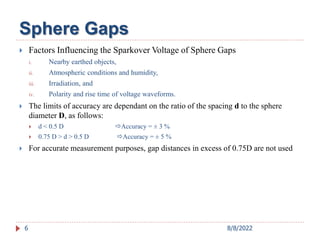  Factors Influencing the Sparkover Voltage of Sphere Gaps
i. Nearby earthed objects,
ii. Atmospheric conditions and humidity,
iii. Irradiation, and
iv. Polarity and rise time of voltage waveforms.
 The limits of accuracy are dependant on the ratio of the spacing d to the sphere
diameter D, as follows:
 d < 0.5 D Accuracy = ± 3 %
 0.75 D > d > 0.5 D Accuracy = ± 5 %
 For accurate measurement purposes, gap distances in excess of 0.75D are not used
6
Sphere Gaps
8/8/2022
 
