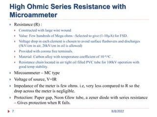 High Ohmic Series Resistance with
Microammeter
 Resistance (R) :
 Constructed with large wire wound
 Value: Few hundreds of Mega ohms –Selected to give (1-10μA) for FSD.
 Voltage drop in each element is chosen to avoid surface flashovers and discharges
(5kV/cm in air, 20kV/cm in oil is allowed)
 Provided with corona free terminals.
 Material: Carbon alloy with temperature coefficient of 10-4/oC .
 Resistance chain located in air tight oil filled PVC tube for 100kV operation with
good temp stability.
 Mircoammeter – MC type
 Voltage of source, V=IR
 Impedance of the meter is few ohms. i.e, very less compared to R so the
drop across the meter is negligible.
 Protection: Paper gap, Neon Glow tube, a zener diode with series resistance
– Gives protection when R fails.
7 8/8/2022
 