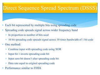 Each bit represented by multiple bits using spreading code
 Spreading code spreads signal across wider frequency band
 In proportion to number of bits used
 10 bit spreading code spreads signal across 10 times bandwidth of 1 bit code
 One method:
 Combine input with spreading code using XOR
 Input bit 1 inverts spreading code bit
 Input zero bit doesn’t alter spreading code bit
 Data rate equal to original spreading code
 Performance similar to FHSS
Direct Sequence Spread Spectrum (DSSS)
 