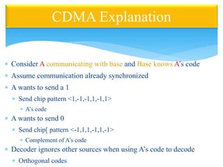  Consider A communicating with base and Base knows A’s code
 Assume communication already synchronized
 A wants to send a 1
 Send chip pattern <1,-1,-1,1,-1,1>
 A’s code
 A wants to send 0
 Send chip[ pattern <-1,1,1,-1,1,-1>
 Complement of A’s code
 Decoder ignores other sources when using A’s code to decode
 Orthogonal codes
CDMA Explanation
 