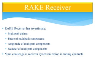 RAKE Receiver has to estimate:
 Multipath delays
 Phase of multipath components
 Amplitude of multipath components
 Number of multipath components
 Main challenge is receiver synchronization in fading channels
RAKE Receiver
 