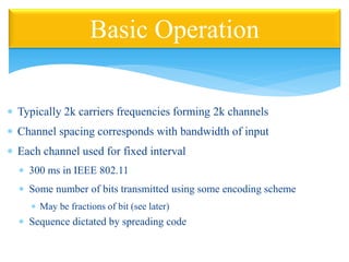  Typically 2k carriers frequencies forming 2k channels
 Channel spacing corresponds with bandwidth of input
 Each channel used for fixed interval
 300 ms in IEEE 802.11
 Some number of bits transmitted using some encoding scheme
 May be fractions of bit (see later)
 Sequence dictated by spreading code
Basic Operation
 