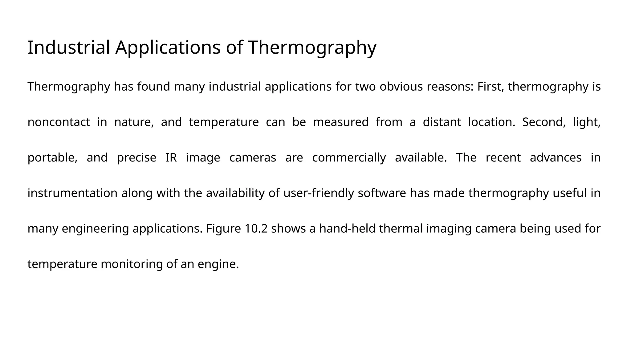 Industrial Applications of Thermography
Thermography has found many industrial applications for two obvious reasons: First, thermography is
noncontact in nature, and temperature can be measured from a distant location. Second, light,
portable, and precise IR image cameras are commercially available. The recent advances in
instrumentation along with the availability of user-friendly software has made thermography useful in
many engineering applications. Figure 10.2 shows a hand-held thermal imaging camera being used for
temperature monitoring of an engine.
 