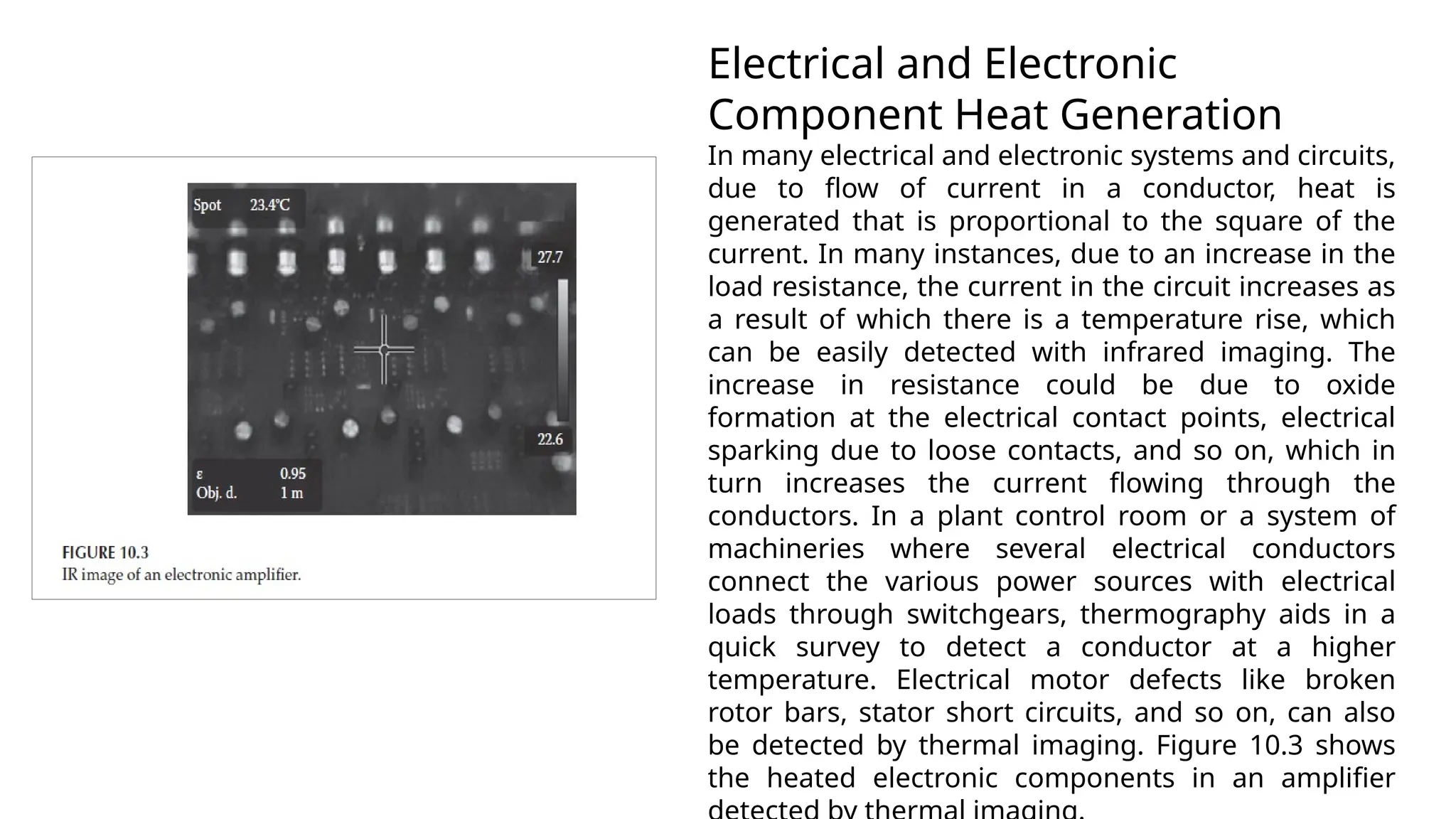 Electrical and Electronic
Component Heat Generation
In many electrical and electronic systems and circuits,
due to flow of current in a conductor, heat is
generated that is proportional to the square of the
current. In many instances, due to an increase in the
load resistance, the current in the circuit increases as
a result of which there is a temperature rise, which
can be easily detected with infrared imaging. The
increase in resistance could be due to oxide
formation at the electrical contact points, electrical
sparking due to loose contacts, and so on, which in
turn increases the current flowing through the
conductors. In a plant control room or a system of
machineries where several electrical conductors
connect the various power sources with electrical
loads through switchgears, thermography aids in a
quick survey to detect a conductor at a higher
temperature. Electrical motor defects like broken
rotor bars, stator short circuits, and so on, can also
be detected by thermal imaging. Figure 10.3 shows
the heated electronic components in an amplifier
 