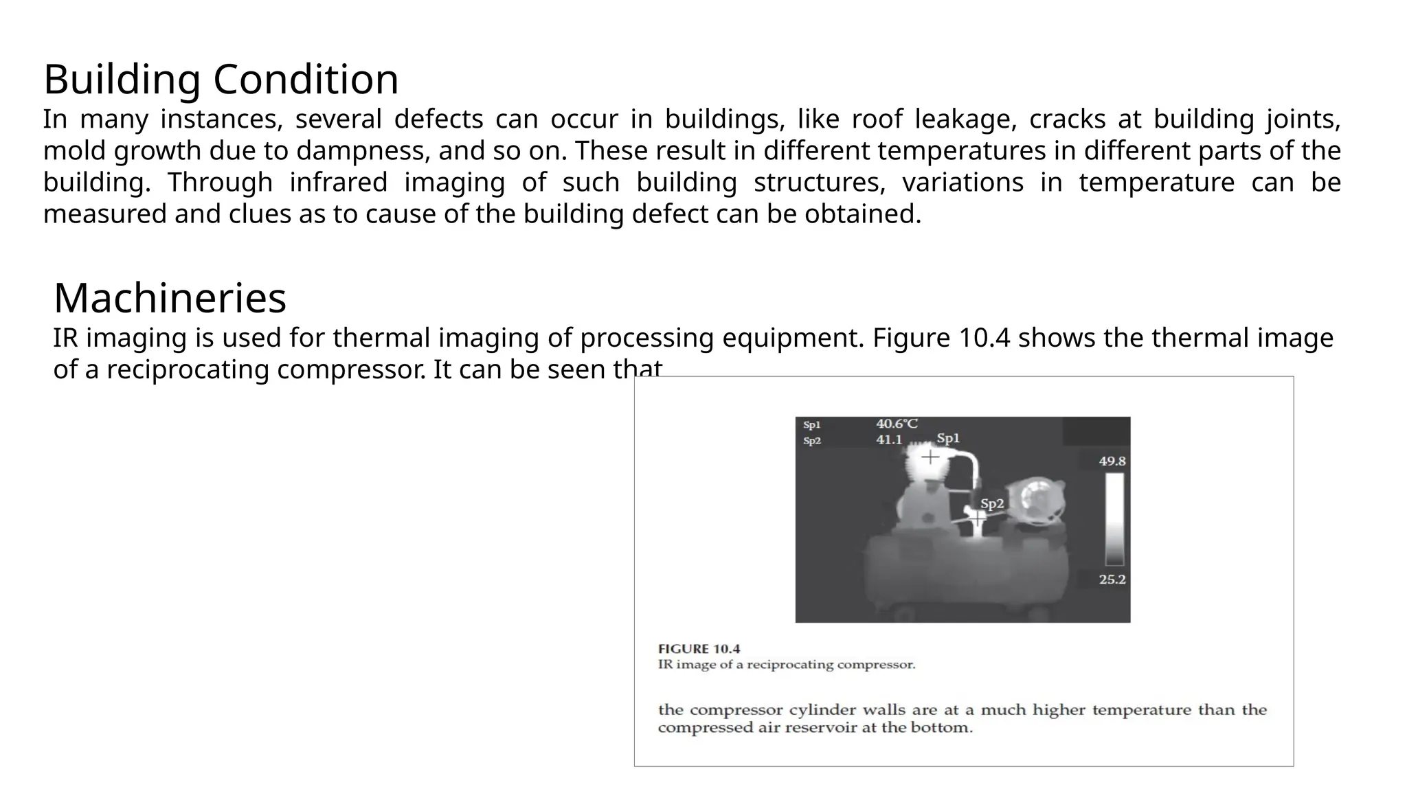 Building Condition
In many instances, several defects can occur in buildings, like roof leakage, cracks at building joints,
mold growth due to dampness, and so on. These result in different temperatures in different parts of the
building. Through infrared imaging of such building structures, variations in temperature can be
measured and clues as to cause of the building defect can be obtained.
Machineries
IR imaging is used for thermal imaging of processing equipment. Figure 10.4 shows the thermal image
of a reciprocating compressor. It can be seen that
 