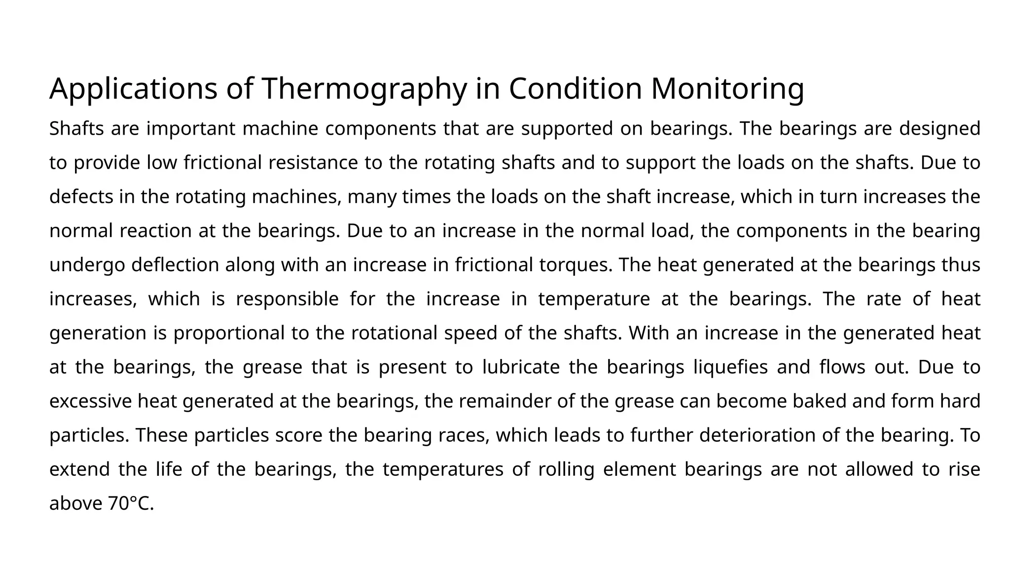 Applications of Thermography in Condition Monitoring
Shafts are important machine components that are supported on bearings. The bearings are designed
to provide low frictional resistance to the rotating shafts and to support the loads on the shafts. Due to
defects in the rotating machines, many times the loads on the shaft increase, which in turn increases the
normal reaction at the bearings. Due to an increase in the normal load, the components in the bearing
undergo deflection along with an increase in frictional torques. The heat generated at the bearings thus
increases, which is responsible for the increase in temperature at the bearings. The rate of heat
generation is proportional to the rotational speed of the shafts. With an increase in the generated heat
at the bearings, the grease that is present to lubricate the bearings liquefies and flows out. Due to
excessive heat generated at the bearings, the remainder of the grease can become baked and form hard
particles. These particles score the bearing races, which leads to further deterioration of the bearing. To
extend the life of the bearings, the temperatures of rolling element bearings are not allowed to rise
above 70°C.
 