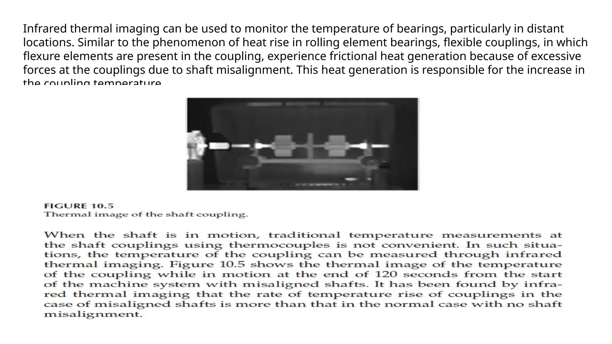 Infrared thermal imaging can be used to monitor the temperature of bearings, particularly in distant
locations. Similar to the phenomenon of heat rise in rolling element bearings, flexible couplings, in which
flexure elements are present in the coupling, experience frictional heat generation because of excessive
forces at the couplings due to shaft misalignment. This heat generation is responsible for the increase in
the coupling temperature.
 