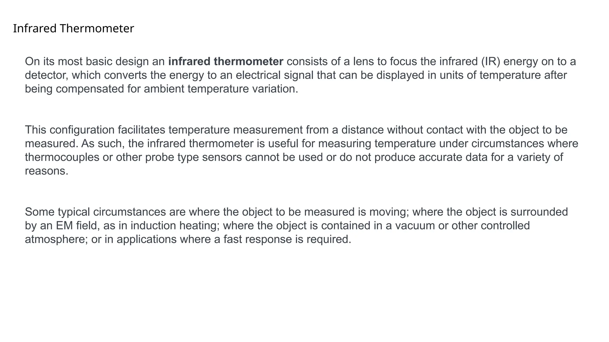 Infrared Thermometer
On its most basic design an infrared thermometer consists of a lens to focus the infrared (IR) energy on to a
detector, which converts the energy to an electrical signal that can be displayed in units of temperature after
being compensated for ambient temperature variation.
This configuration facilitates temperature measurement from a distance without contact with the object to be
measured. As such, the infrared thermometer is useful for measuring temperature under circumstances where
thermocouples or other probe type sensors cannot be used or do not produce accurate data for a variety of
reasons.
Some typical circumstances are where the object to be measured is moving; where the object is surrounded
by an EM field, as in induction heating; where the object is contained in a vacuum or other controlled
atmosphere; or in applications where a fast response is required.
 