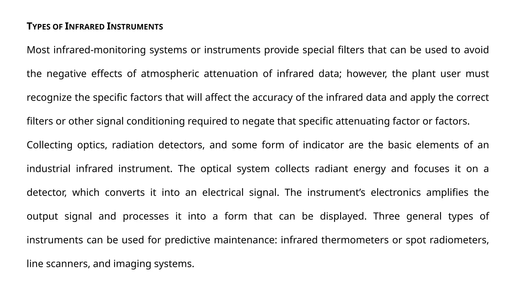 TYPES OF INFRARED INSTRUMENTS
Most infrared-monitoring systems or instruments provide special filters that can be used to avoid
the negative effects of atmospheric attenuation of infrared data; however, the plant user must
recognize the specific factors that will affect the accuracy of the infrared data and apply the correct
filters or other signal conditioning required to negate that specific attenuating factor or factors.
Collecting optics, radiation detectors, and some form of indicator are the basic elements of an
industrial infrared instrument. The optical system collects radiant energy and focuses it on a
detector, which converts it into an electrical signal. The instrument’s electronics amplifies the
output signal and processes it into a form that can be displayed. Three general types of
instruments can be used for predictive maintenance: infrared thermometers or spot radiometers,
line scanners, and imaging systems.
 