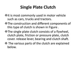 Single Plate Clutch
It is most commonly used in motor vehicle
such as cars, trucks and tractors.
The construction and different components of
this type of clutch is shown in Figure .
The single plate clutch consists of a flywheel,
clutch plate, friction or pressure plate, clutch
cover. release lever, bearing and clutch shaft.
 The various parts of the clutch are explained
below.
 
