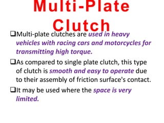 Multi-Plate
Clutch
Multi-plate clutches are used in heavy
vehicles with racing cars and motorcycles for
transmitting high torque.
As compared to single plate clutch, this type
of clutch is smooth and easy to operate due
to their assembly of friction surface's contact.
It may be used where the space is very
limited.
 