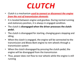 CLUTCH
• Clutch is a mechanism used to connect or disconnect the engine
from the rest of transmission elements.
• It is located between engine and gearbox. During normal running
and stationary position, it is always in engaged condition.
• The clutch is disengaged when the driver processes the clutch
pedal.
• The clutch is disengaged for starting, changing gears stopping and
idling.
• When the clutch is engaged, the engine will be connected to the
transmission and Blows Bom engine to rem wheels through a
transmission system
• When the clutch disengaged by pressing the clutch pedal, the
engine will be disengaged from the transmission
• Thus, power does not flow to rear wheels while the engine is still
running
 