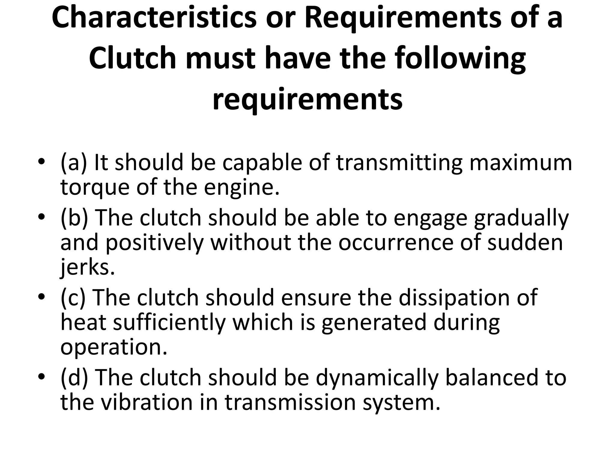 Characteristics or Requirements of a
Clutch must have the following
requirements
• (a) It should be capable of transmitting maximum
torque of the engine.
• (b) The clutch should be able to engage gradually
and positively without the occurrence of sudden
jerks.
• (c) The clutch should ensure the dissipation of
heat sufficiently which is generated during
operation.
• (d) The clutch should be dynamically balanced to
the vibration in transmission system.
 