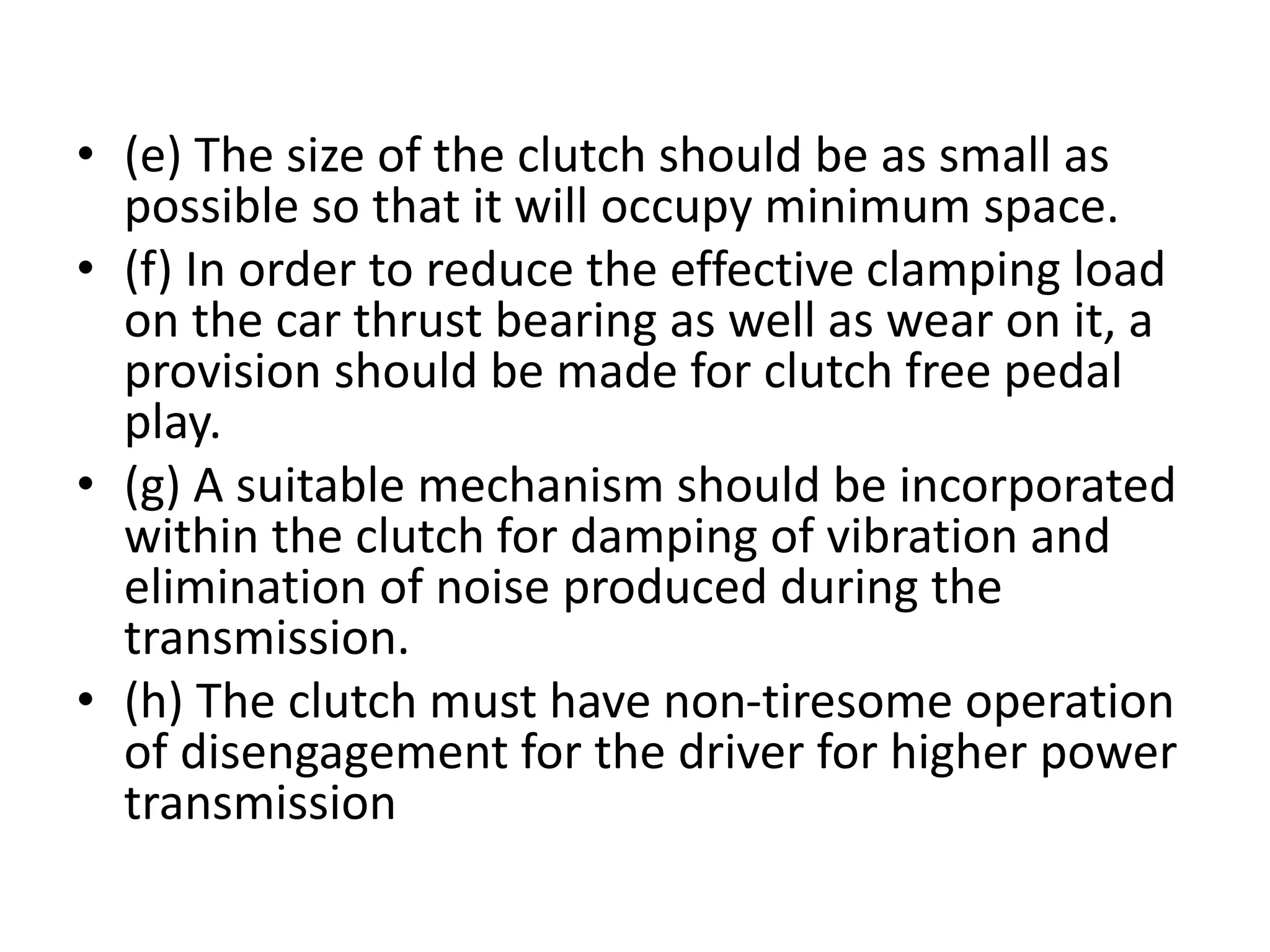 • (e) The size of the clutch should be as small as
possible so that it will occupy minimum space.
• (f) In order to reduce the effective clamping load
on the car thrust bearing as well as wear on it, a
provision should be made for clutch free pedal
play.
• (g) A suitable mechanism should be incorporated
within the clutch for damping of vibration and
elimination of noise produced during the
transmission.
• (h) The clutch must have non-tiresome operation
of disengagement for the driver for higher power
transmission
 