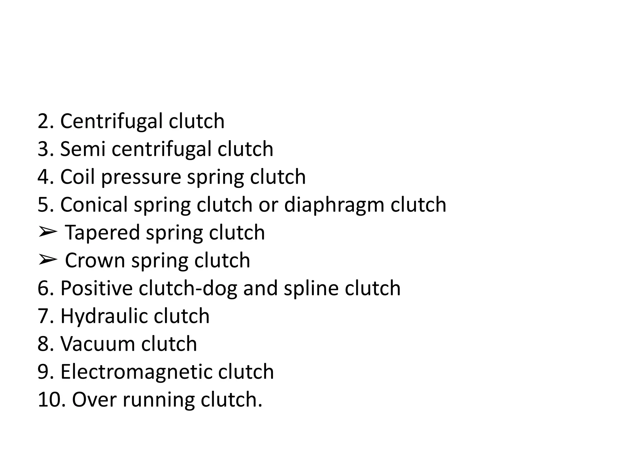 2. Centrifugal clutch
3. Semi centrifugal clutch
4. Coil pressure spring clutch
5. Conical spring clutch or diaphragm clutch
➢ Tapered spring clutch
➢ Crown spring clutch
6. Positive clutch-dog and spline clutch
7. Hydraulic clutch
8. Vacuum clutch
9. Electromagnetic clutch
10. Over running clutch.
 