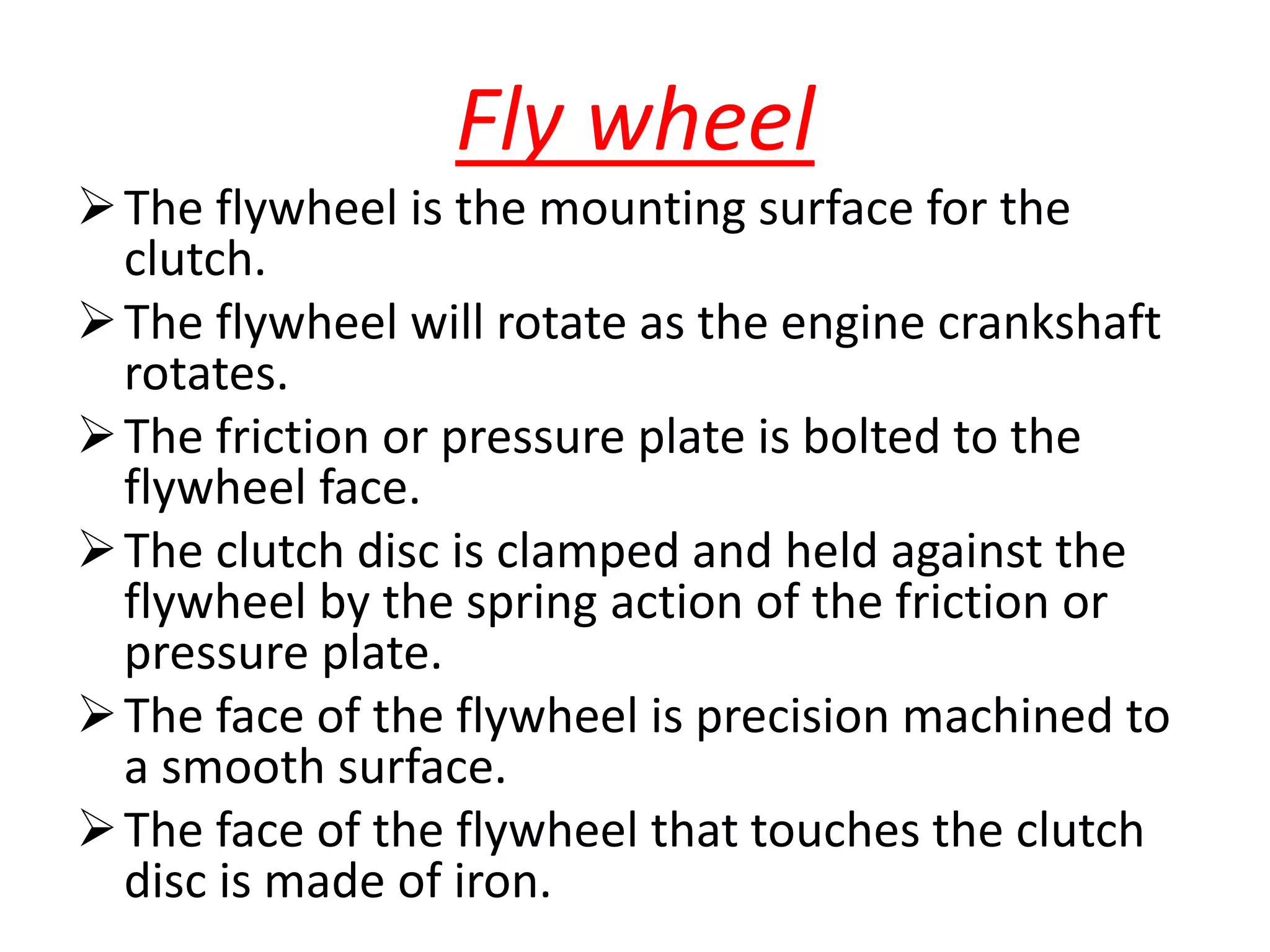 Fly wheel
The flywheel is the mounting surface for the
clutch.
The flywheel will rotate as the engine crankshaft
rotates.
The friction or pressure plate is bolted to the
flywheel face.
The clutch disc is clamped and held against the
flywheel by the spring action of the friction or
pressure plate.
The face of the flywheel is precision machined to
a smooth surface.
The face of the flywheel that touches the clutch
disc is made of iron.
 