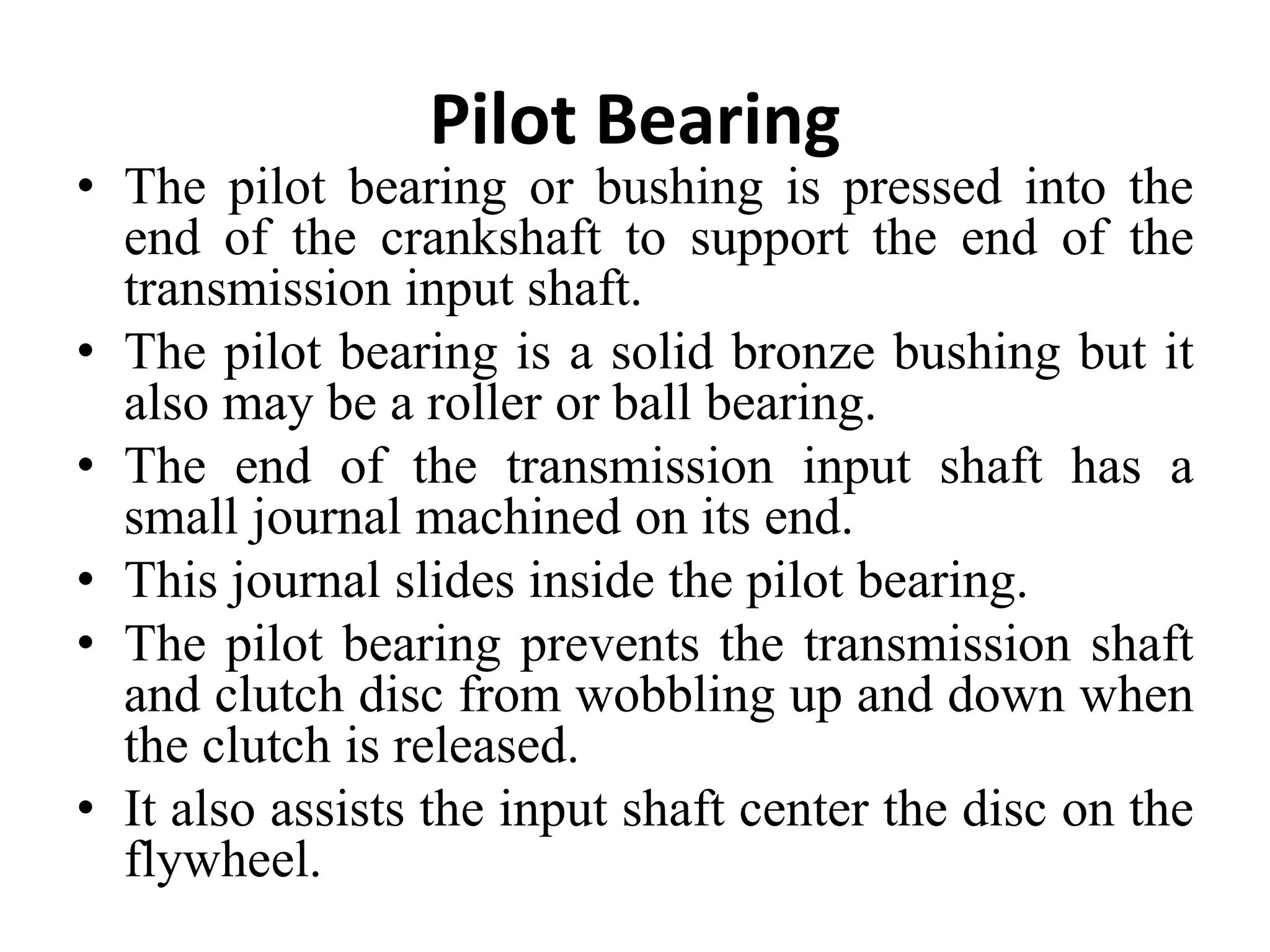 Pilot Bearing
• The pilot bearing or bushing is pressed into the
end of the crankshaft to support the end of the
transmission input shaft.
• The pilot bearing is a solid bronze bushing but it
also may be a roller or ball bearing.
• The end of the transmission input shaft has a
small journal machined on its end.
• This journal slides inside the pilot bearing.
• The pilot bearing prevents the transmission shaft
and clutch disc from wobbling up and down when
the clutch is released.
• It also assists the input shaft center the disc on the
flywheel.
 