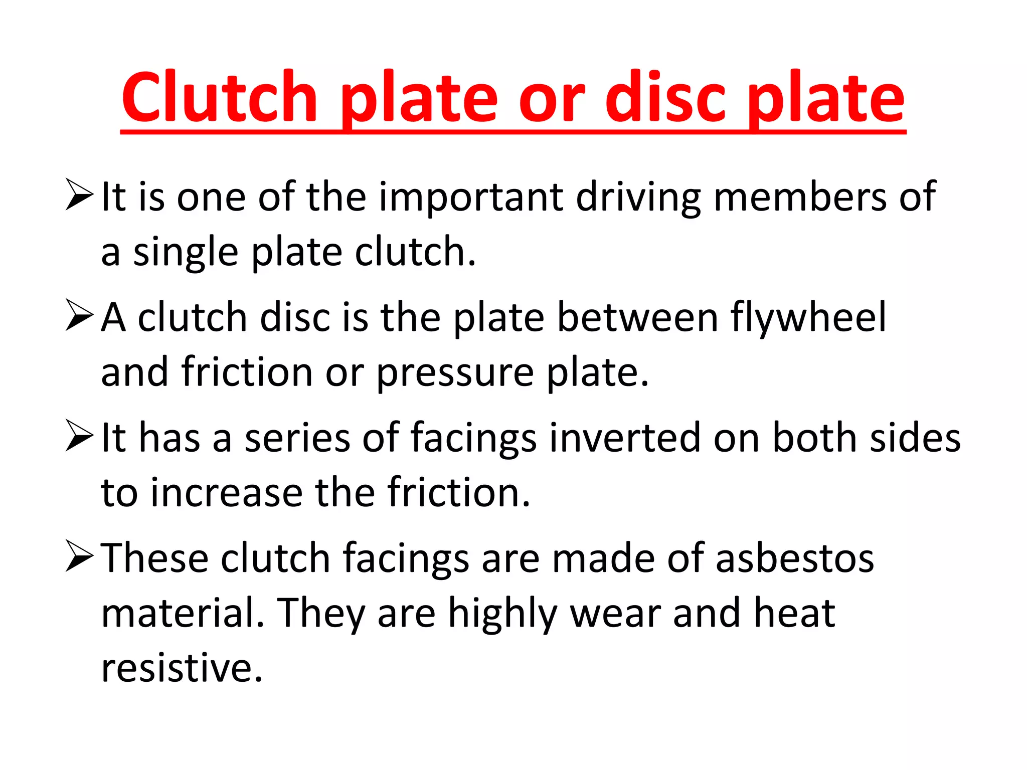 Clutch plate or disc plate
It is one of the important driving members of
a single plate clutch.
A clutch disc is the plate between flywheel
and friction or pressure plate.
It has a series of facings inverted on both sides
to increase the friction.
These clutch facings are made of asbestos
material. They are highly wear and heat
resistive.
 