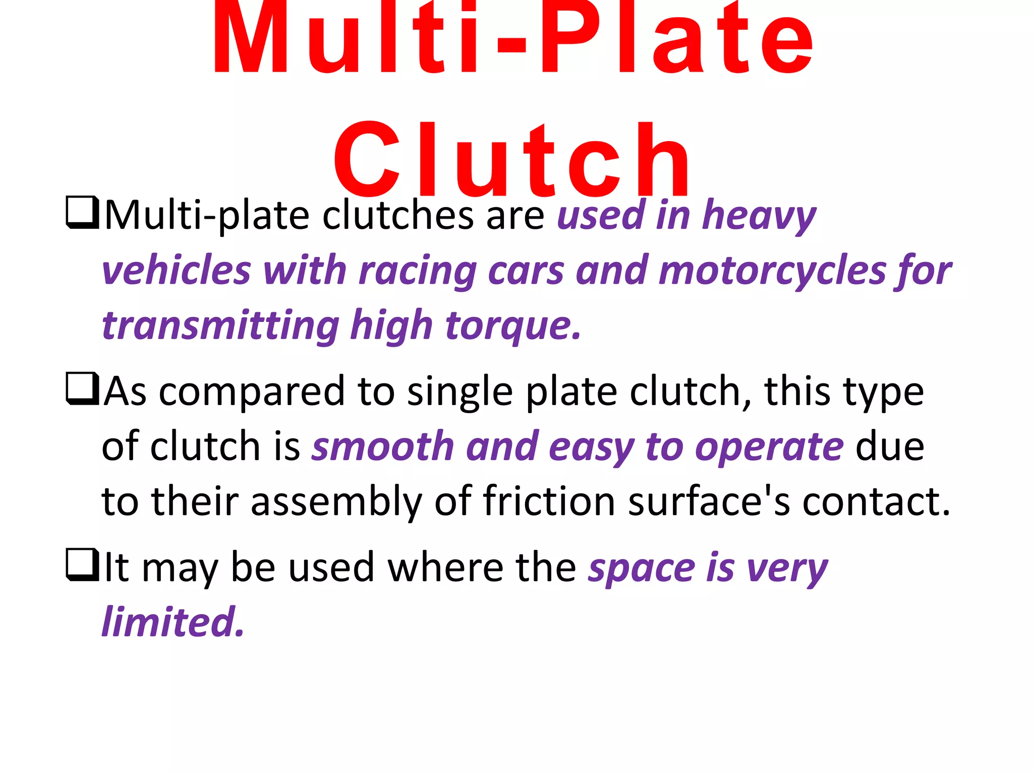 Multi-Plate
Clutch
Multi-plate clutches are used in heavy
vehicles with racing cars and motorcycles for
transmitting high torque.
As compared to single plate clutch, this type
of clutch is smooth and easy to operate due
to their assembly of friction surface's contact.
It may be used where the space is very
limited.
 
