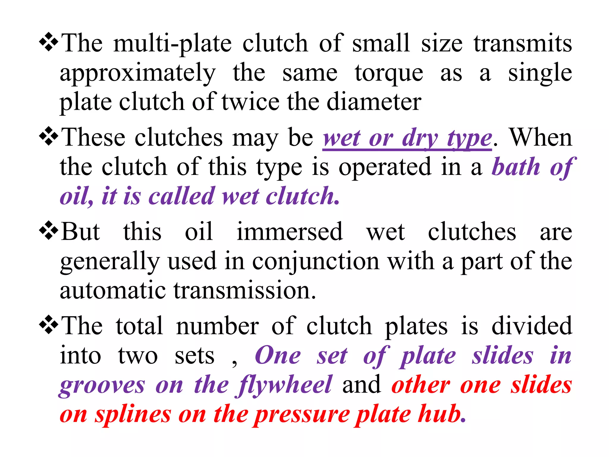 The multi-plate clutch of small size transmits
approximately the same torque as a single
plate clutch of twice the diameter
These clutches may be wet or dry type. When
the clutch of this type is operated in a bath of
oil, it is called wet clutch.
But this oil immersed wet clutches are
generally used in conjunction with a part of the
automatic transmission.
The total number of clutch plates is divided
into two sets , One set of plate slides in
grooves on the flywheel and other one slides
on splines on the pressure plate hub.
 