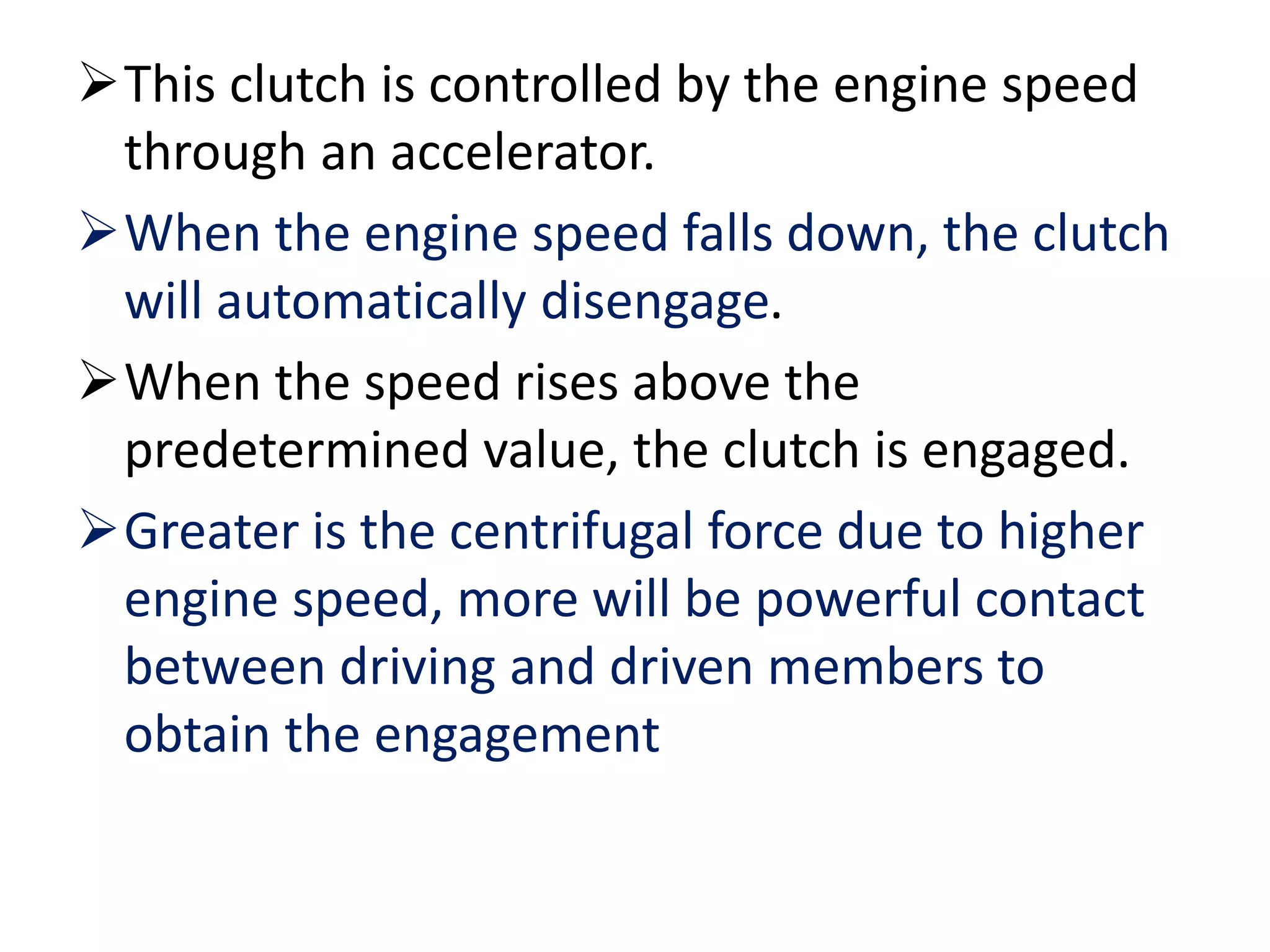 This clutch is controlled by the engine speed
through an accelerator.
When the engine speed falls down, the clutch
will automatically disengage.
When the speed rises above the
predetermined value, the clutch is engaged.
Greater is the centrifugal force due to higher
engine speed, more will be powerful contact
between driving and driven members to
obtain the engagement
 
