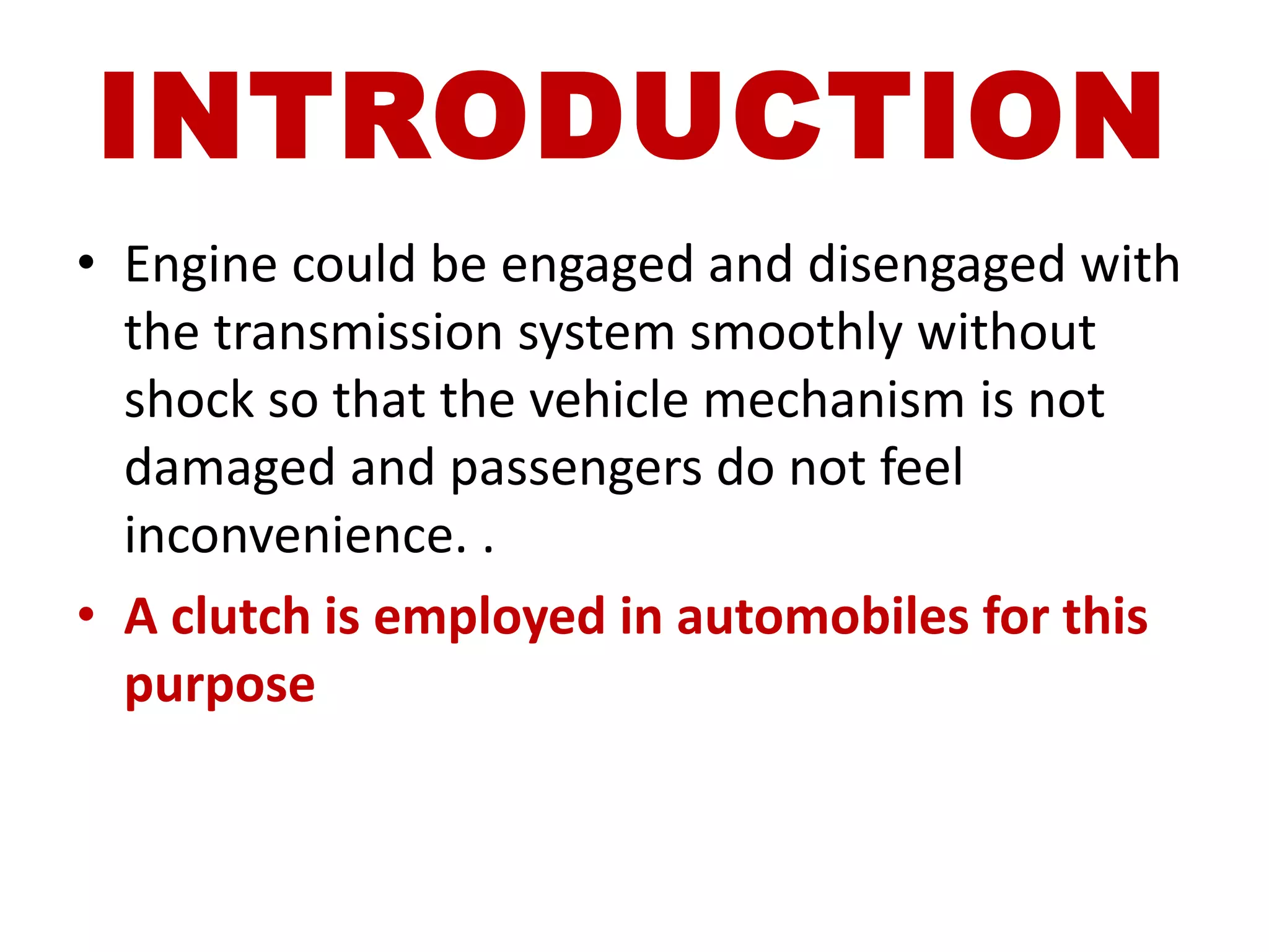 INTRODUCTION
• Engine could be engaged and disengaged with
the transmission system smoothly without
shock so that the vehicle mechanism is not
damaged and passengers do not feel
inconvenience. .
• A clutch is employed in automobiles for this
purpose
 