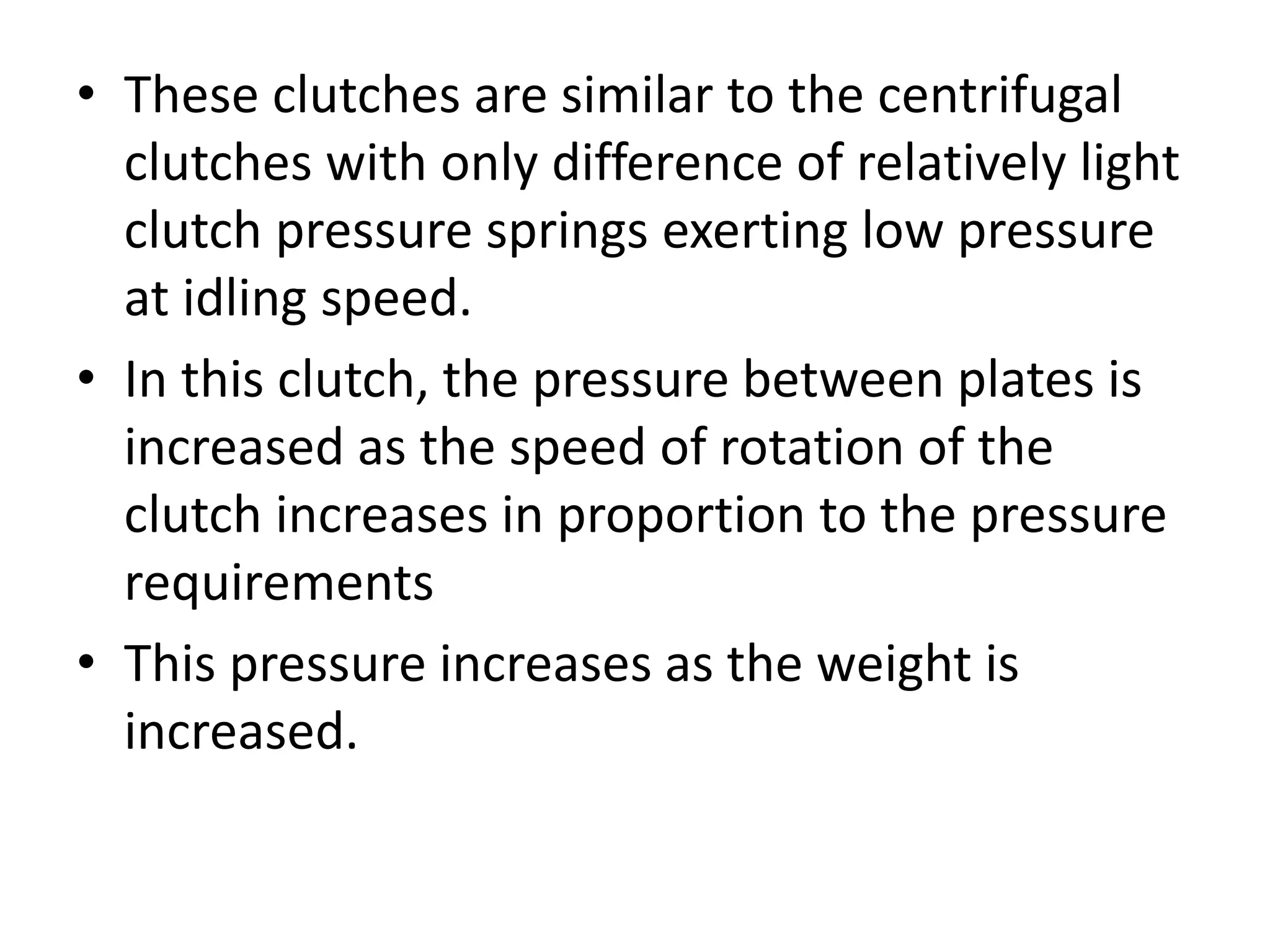 • These clutches are similar to the centrifugal
clutches with only difference of relatively light
clutch pressure springs exerting low pressure
at idling speed.
• In this clutch, the pressure between plates is
increased as the speed of rotation of the
clutch increases in proportion to the pressure
requirements
• This pressure increases as the weight is
increased.
 