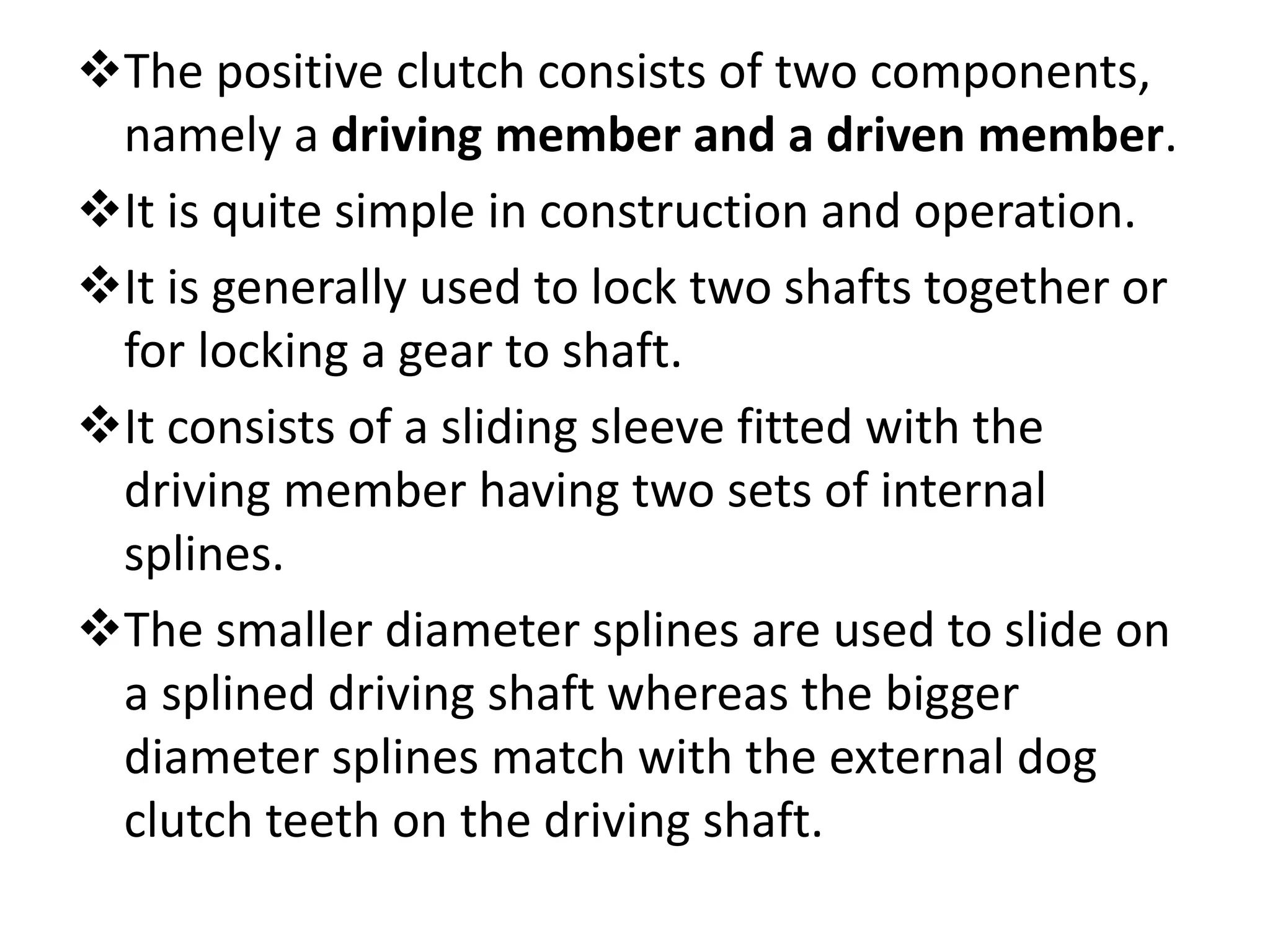 The positive clutch consists of two components,
namely a driving member and a driven member.
It is quite simple in construction and operation.
It is generally used to lock two shafts together or
for locking a gear to shaft.
It consists of a sliding sleeve fitted with the
driving member having two sets of internal
splines.
The smaller diameter splines are used to slide on
a splined driving shaft whereas the bigger
diameter splines match with the external dog
clutch teeth on the driving shaft.
 