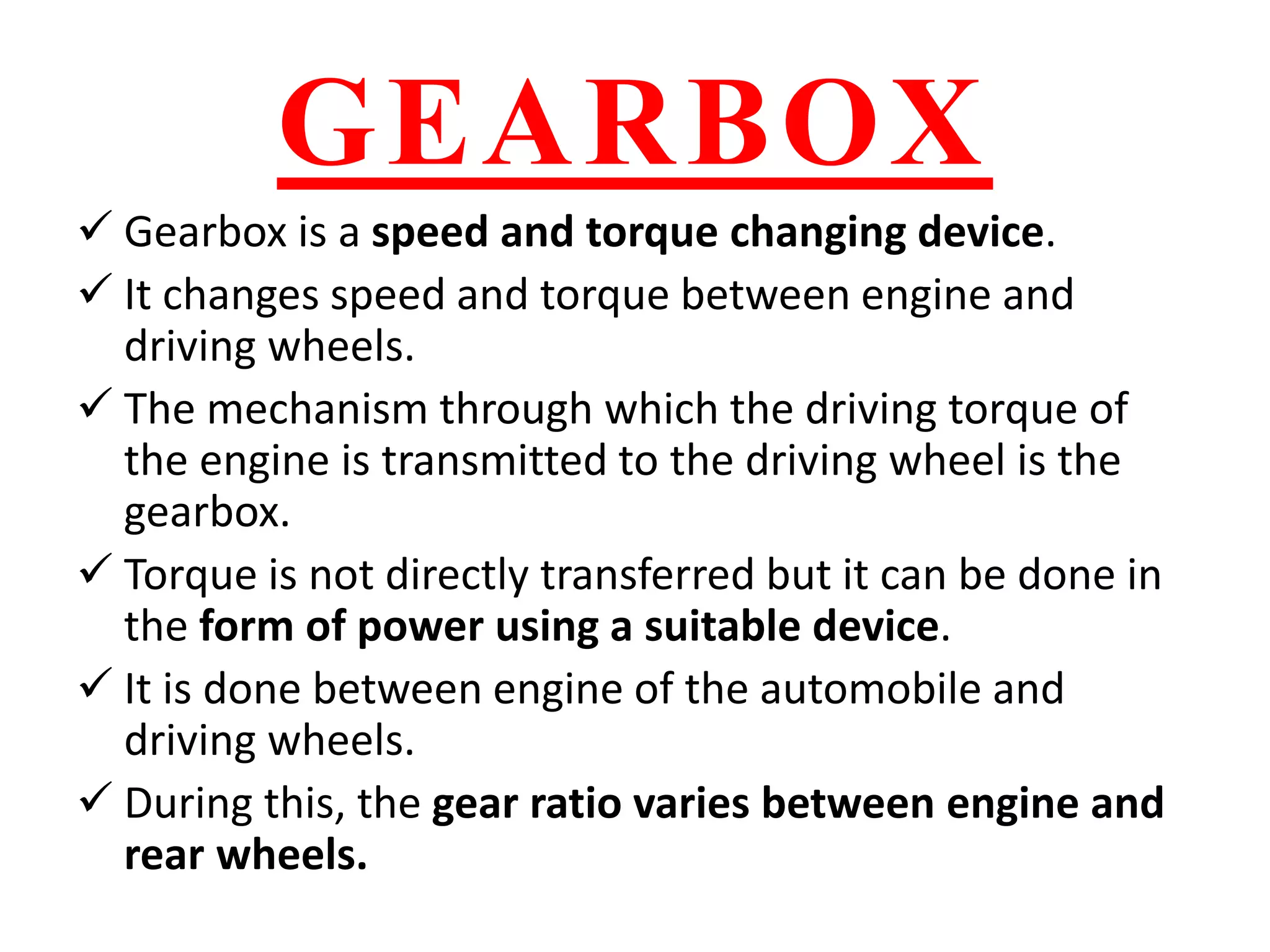 GEARBOX
 Gearbox is a speed and torque changing device.
 It changes speed and torque between engine and
driving wheels.
 The mechanism through which the driving torque of
the engine is transmitted to the driving wheel is the
gearbox.
 Torque is not directly transferred but it can be done in
the form of power using a suitable device.
 It is done between engine of the automobile and
driving wheels.
 During this, the gear ratio varies between engine and
rear wheels.
 