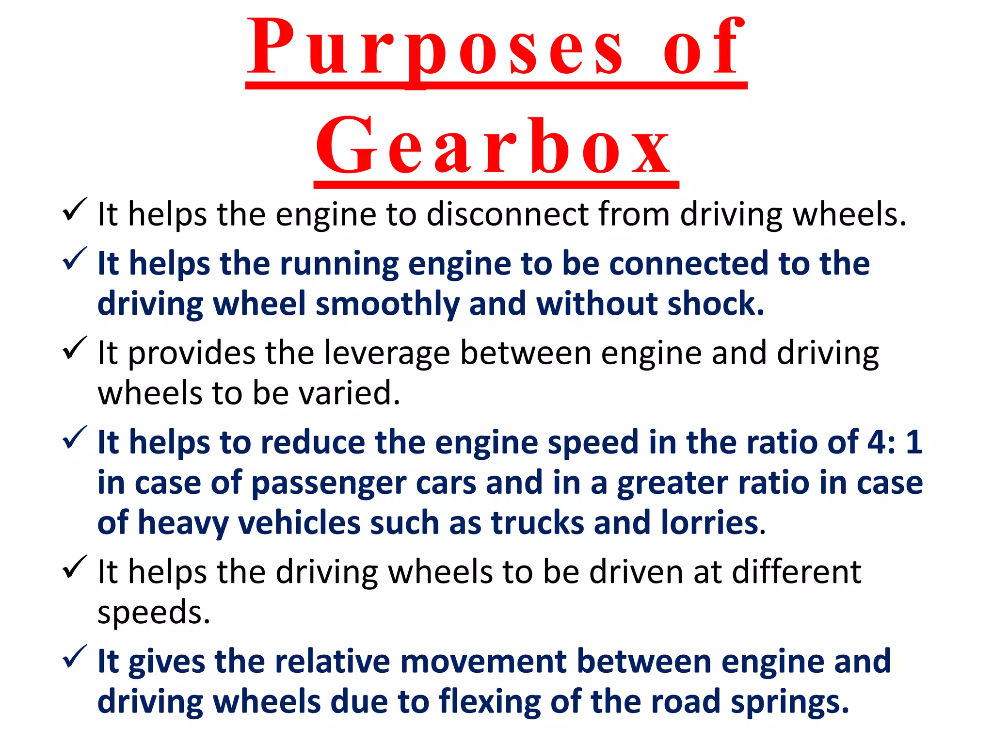 Purposes of
Gearbox
 It helps the engine to disconnect from driving wheels.
 It helps the running engine to be connected to the
driving wheel smoothly and without shock.
 It provides the leverage between engine and driving
wheels to be varied.
 It helps to reduce the engine speed in the ratio of 4: 1
in case of passenger cars and in a greater ratio in case
of heavy vehicles such as trucks and lorries.
 It helps the driving wheels to be driven at different
speeds.
 It gives the relative movement between engine and
driving wheels due to flexing of the road springs.
 