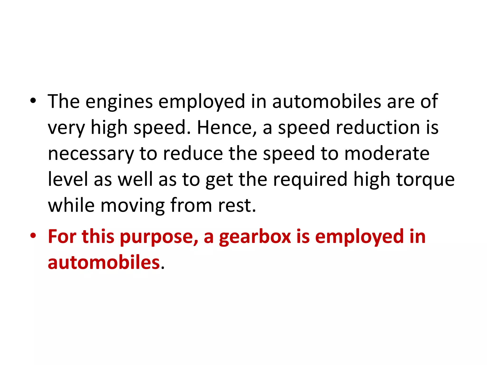 • The engines employed in automobiles are of
very high speed. Hence, a speed reduction is
necessary to reduce the speed to moderate
level as well as to get the required high torque
while moving from rest.
• For this purpose, a gearbox is employed in
automobiles.
 
