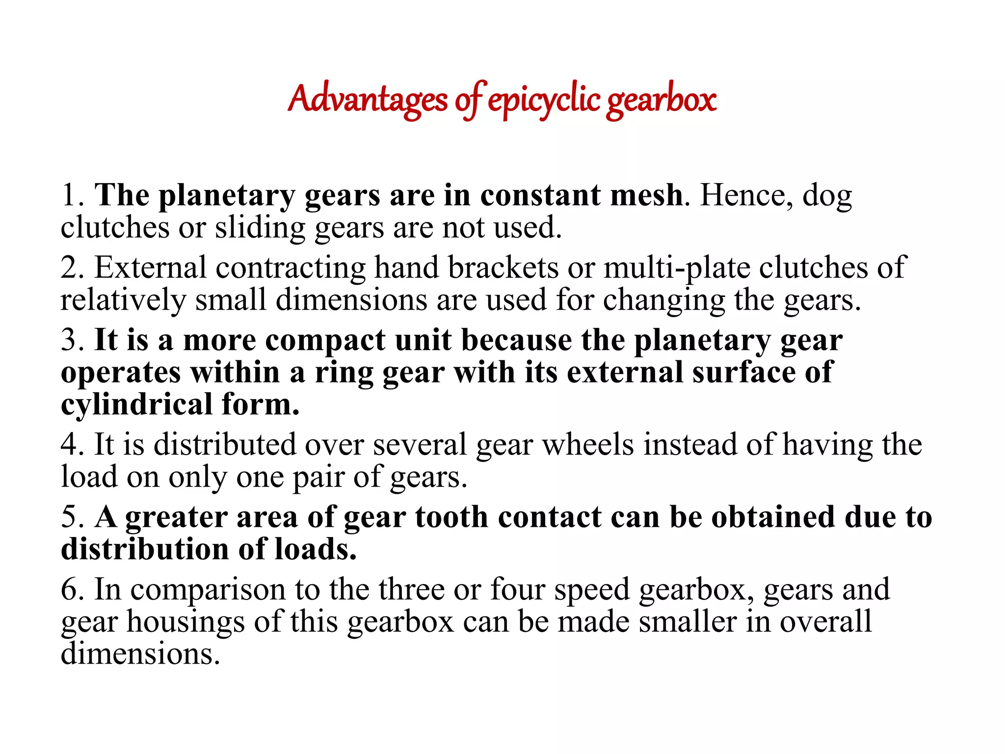 Advantages of epicyclic gearbox
1. The planetary gears are in constant mesh. Hence, dog
clutches or sliding gears are not used.
2. External contracting hand brackets or multi-plate clutches of
relatively small dimensions are used for changing the gears.
3. It is a more compact unit because the planetary gear
operates within a ring gear with its external surface of
cylindrical form.
4. It is distributed over several gear wheels instead of having the
load on only one pair of gears.
5. A greater area of gear tooth contact can be obtained due to
distribution of loads.
6. In comparison to the three or four speed gearbox, gears and
gear housings of this gearbox can be made smaller in overall
dimensions.
 